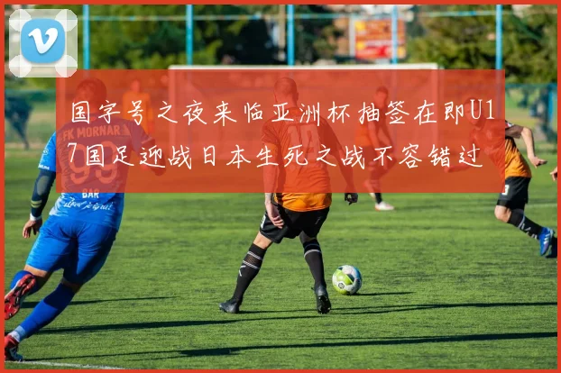 国字号之夜来临亚洲杯抽签在即U17国足迎战日本生死之战不容错过