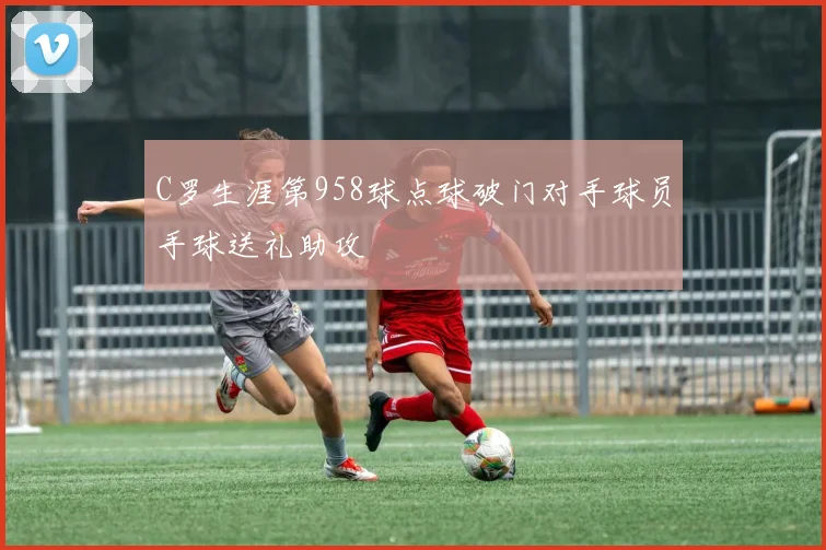 C罗生涯第958球点球破门对手球员手球送礼助攻