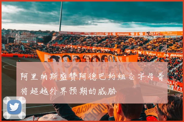 阿里纳斯盛赞阿德巴约组合字母哥将超越外界预期的威胁