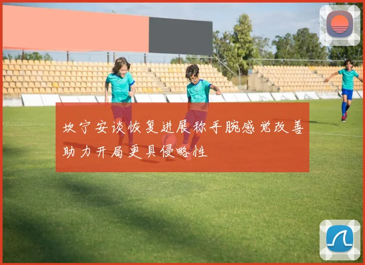 坎宁安谈恢复进展称手腕感觉改善助力开局更具侵略性