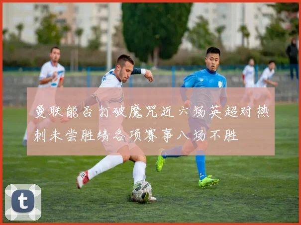 曼联能否打破魔咒近六场英超对热刺未尝胜绩各项赛事八场不胜