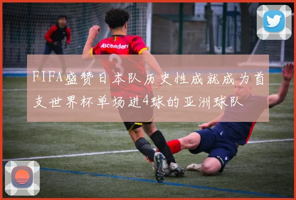 FIFA盛赞日本队历史性成就成为首支世界杯单场进4球的亚洲球队
