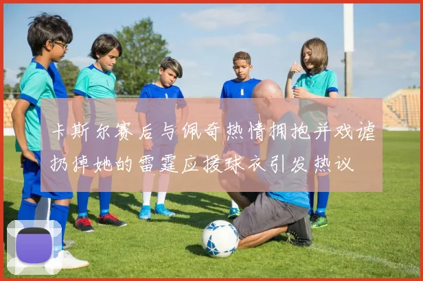 卡斯尔赛后与佩奇热情拥抱并戏谑扔掉她的雷霆应援球衣引发热议