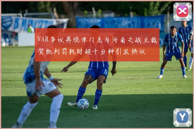 VAR争议再现津门虎与河南之战主裁贺凯判罚耗时超十分钟引发热议