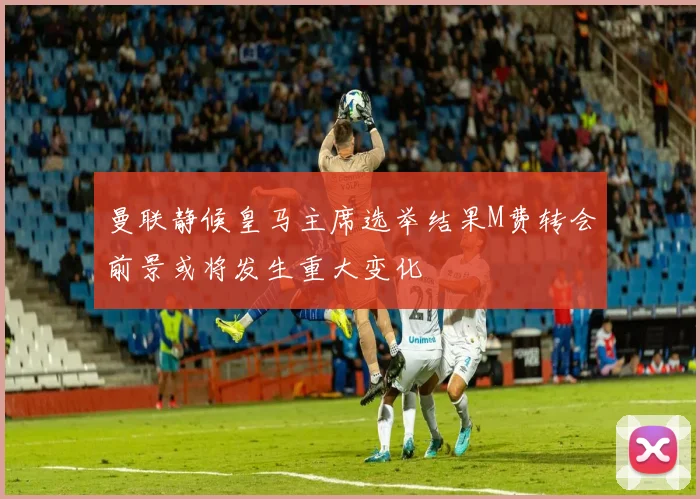 曼联静候皇马主席选举结果M费转会前景或将发生重大变化