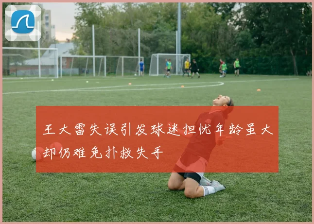 王大雷失误引发球迷担忧年龄虽大却仍难免扑救失手