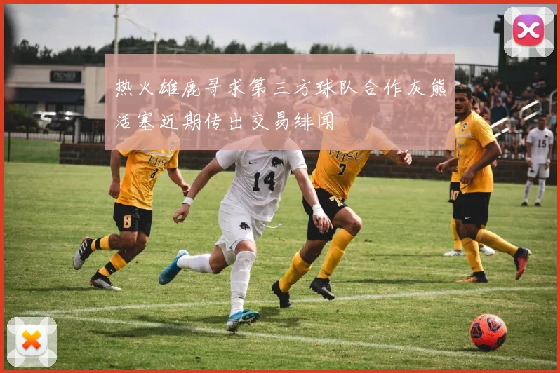 热火雄鹿寻求第三方球队合作灰熊活塞近期传出交易绯闻