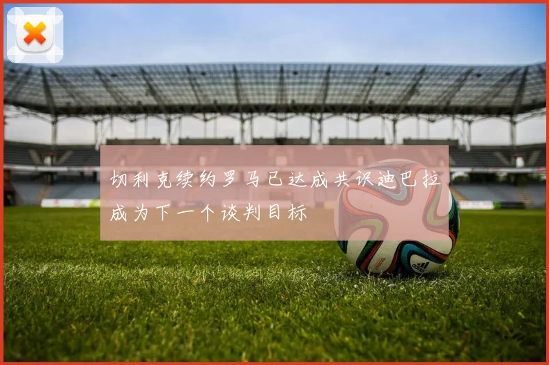 切利克续约罗马已达成共识迪巴拉成为下一个谈判目标