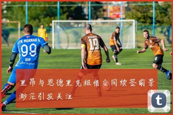 里昂与恩德里克租借合同续签前景渺茫引发关注