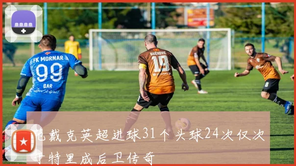 范戴克英超进球31个头球24次仅次于特里成后卫传奇
