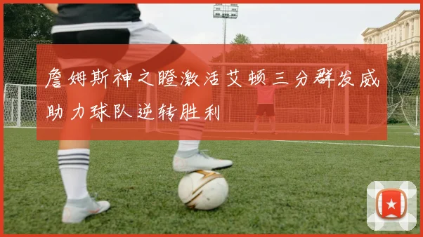 詹姆斯神之瞪激活艾顿三分群发威助力球队逆转胜利