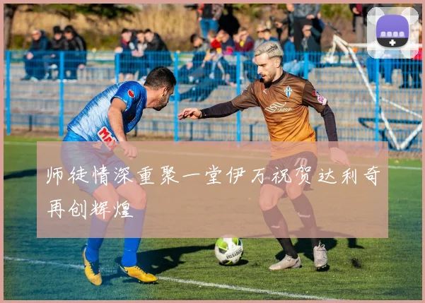 师徒情深重聚一堂伊万祝贺达利奇再创辉煌